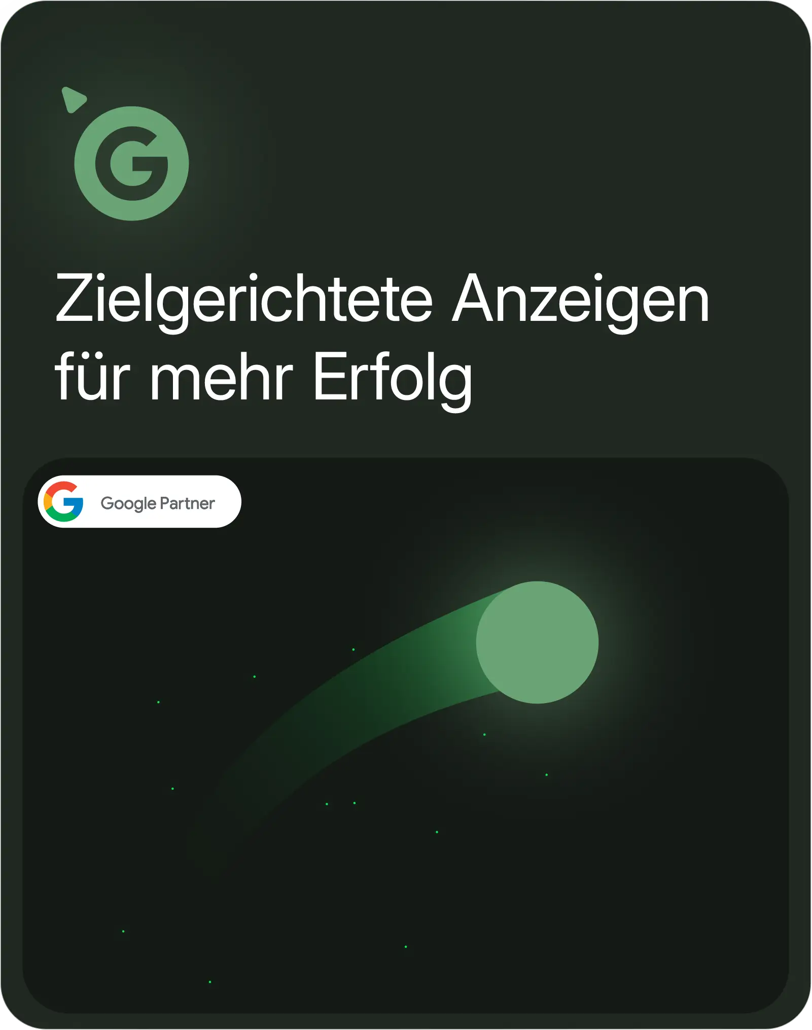 Das Bild zeigt ein grünes Symbol mit dem Buchstaben "G", das auf zielgerichtete Anzeigen hinweist. Darunter steht der Text "Zielgerichtete Anzeigen für mehr Erfolg". Im unteren Bereich befindet sich das Logo "Google Partner". Auf der rechten Seite des Bildes ist eine grüne Kugel zu sehen, die sich mit einer Bewegungsspur nach oben rechts bewegt. Diese Darstellung vermittelt Dynamik und symbolisiert Erfolg oder Wachstum.